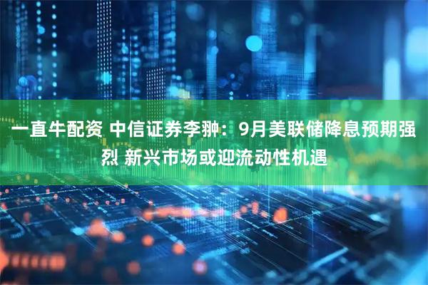 一直牛配资 中信证券李翀：9月美联储降息预期强烈 新兴市场或迎流动性机遇