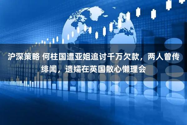 沪深策略 何柱国遭亚姐追讨千万欠款，两人曾传绯闻，遗孀在英国散心懒理会