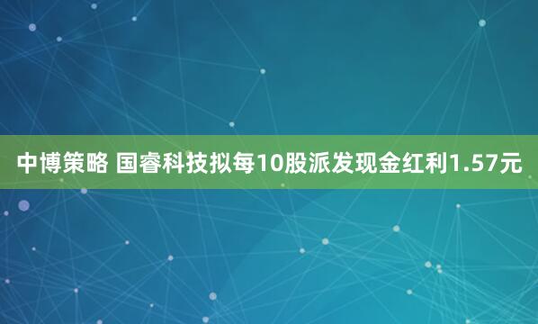 中博策略 国睿科技拟每10股派发现金红利1.57元