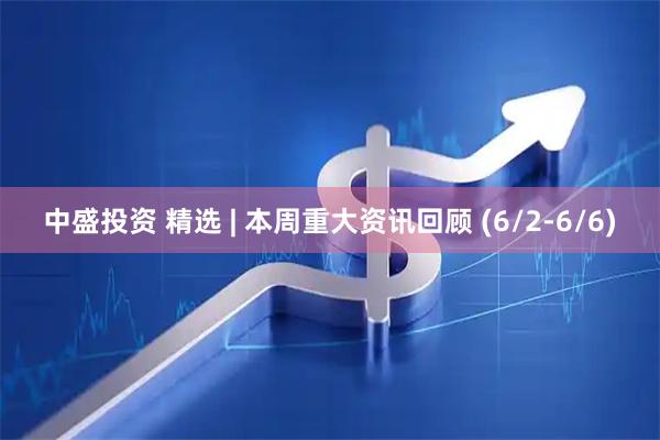 中盛投资 精选 | 本周重大资讯回顾 (6/2-6/6)