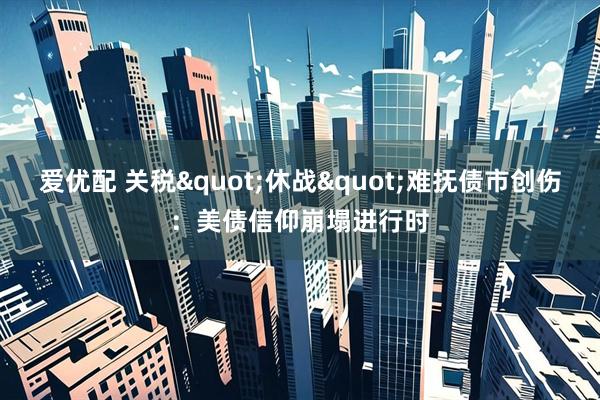 爱优配 关税"休战"难抚债市创伤：美债信仰崩塌进行时
