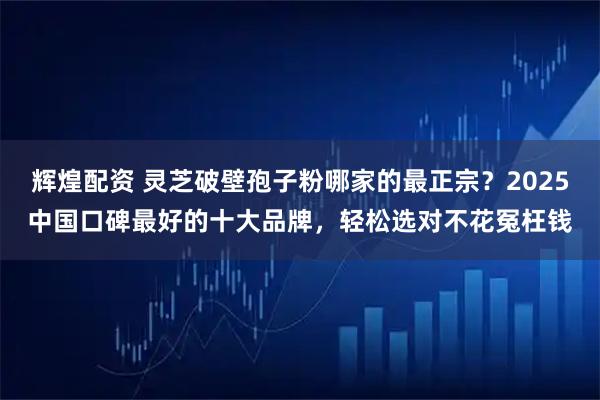 辉煌配资 灵芝破壁孢子粉哪家的最正宗？2025中国口碑最好的十大品牌，轻松选对不花冤枉钱