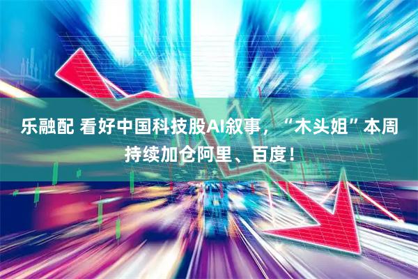 乐融配 看好中国科技股AI叙事，“木头姐”本周持续加仓阿里、百度！