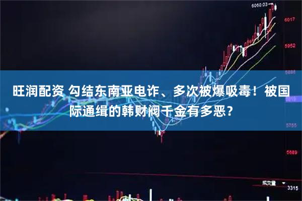 旺润配资 勾结东南亚电诈、多次被爆吸毒!被国际通缉的韩财阀千金有多恶?