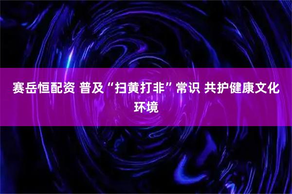赛岳恒配资 普及“扫黄打非”常识 共护健康文化环境