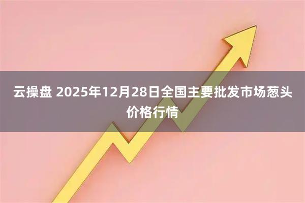 云操盘 2025年12月28日全国主要批发市场葱头价格行情
