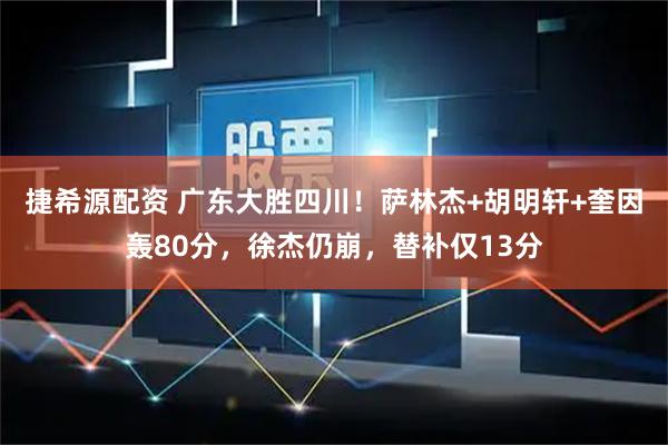 捷希源配资 广东大胜四川！萨林杰+胡明轩+奎因轰80分，徐杰仍崩，替补仅13分