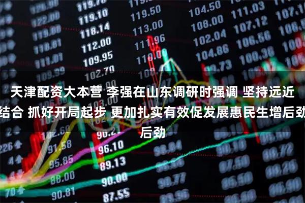 天津配资大本营 李强在山东调研时强调 坚持远近结合 抓好开局起步 更加扎实有效促发展惠民生增后劲