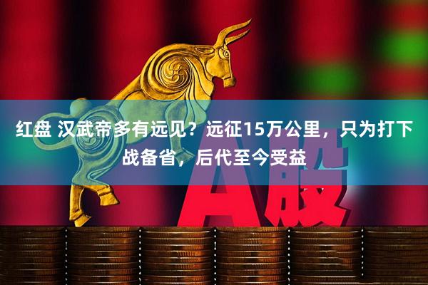 红盘 汉武帝多有远见？远征15万公里，只为打下战备省，后代至今受益