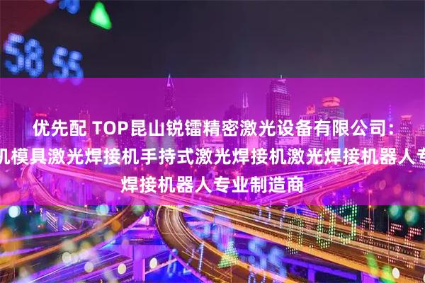 优先配 TOP昆山锐镭精密激光设备有限公司：激光焊接机模具激光焊接机手持式激光焊接机激光焊接机器人专业制造商