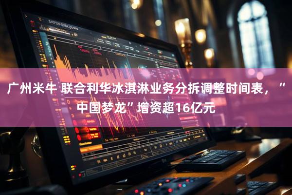 广州米牛 联合利华冰淇淋业务分拆调整时间表，“中国梦龙”增资超16亿元