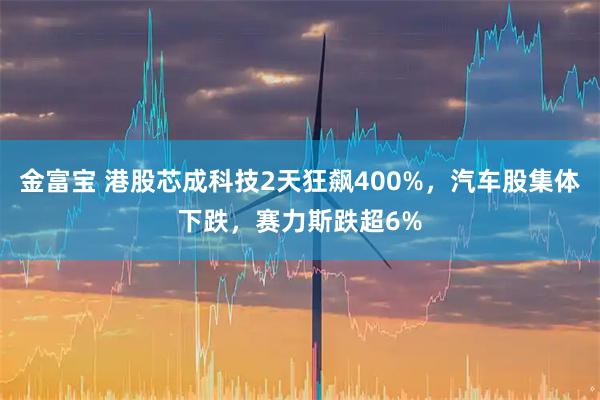 金富宝 港股芯成科技2天狂飙400%，汽车股集体下跌，赛力斯跌超6%