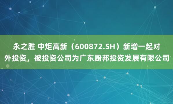 永之胜 中炬高新（600872.SH）新增一起对外投资，被投资公司为广东厨邦投资发展有限公司