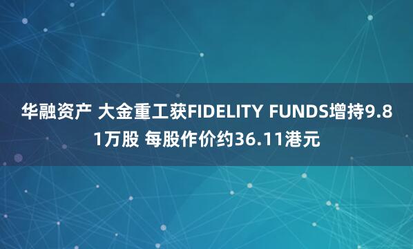 华融资产 大金重工获FIDELITY FUNDS增持9.81万股 每股作价约36.11港元